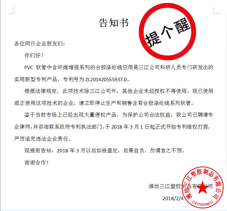 告知書各位同行企（qǐ）業朋友們：
    你們好！
    PVC軟管中（zhōng）含纖維增強係列的合股滌綸線應用是99草色公（gōng）司科研人員專門研發出的實用新型專利產品，專利號為ZL201420555937.0。
    根據法律規（guī）定，此項技術除（chú）三（sān）江公司外，其他企業未經授權不得使用。現已使用或正使用（yòng）這項技術的企（qǐ）業，請立即停止生產和銷售含有合股滌綸線係列軟管。
    鑒於當前市場上已（yǐ）經出現大量侵權產品，為保護（hù）公司（sī）合法權益，我公（gōng）司已聘請專業（yè）律師，並谘詢聯係政府專（zhuān）利執法部門，於2018年3月1日起正式開始專利維權打假，嚴厲追究違（wéi）法企業責任。
    現提前告知，2018年（nián）3月（yuè）以後如被查處（chù），後果自負，勿謂言之不預。
謝謝合作！濰坊99草色塑膠製品有（yǒu）限公司
                                             2018/2/4